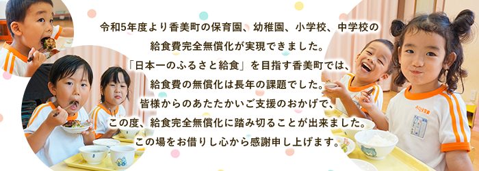 令和5年度より香美町の保育園、幼稚園、小学校、中学校の 給食費完全無償化が実現できました。 「日本一のふるさと給食」を目指す香美町では、 給食費の無償化は長年の課題でした。 皆様からのあたたかいご支援のおかげで、 この度、給食完全無償化に踏み切ることが出来ました。 この場をお借りし心から感謝申し上げます。
