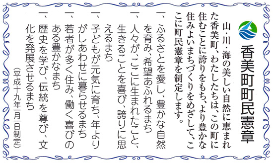 山・川・海の美しい自然に恵まれた香美町。わたしたちは、この町に住むことに誇りをもち、より豊かな住みよいまちづくりをめざして、ここに町民憲章を制定します。 1 ふるさとを愛し、豊かな自然を育み、希望あふれるまち 1 人々が、ここに生まれたこと、生きることを喜び、誇りに思えるまち 1 子どもが元気に育ち、年よりがしあわせに暮らせるまち 1 若者が多く住み、働く喜びのある豊かなまち 1 歴史を学び、伝統を尊び、文化を発展させるまち(平成19年1月1日制定)
