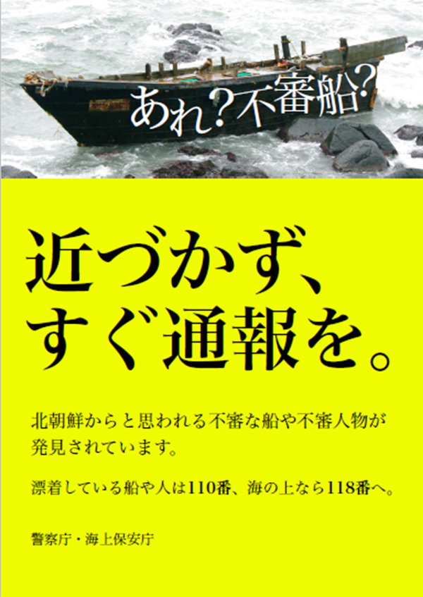 あれ?不審船?近づかず、すぐ通報を。北朝鮮からと思われる不審な船や不審人物が発見されています。漂着している船や人は110番、海の上なら118番へ。警察庁・海上保安庁