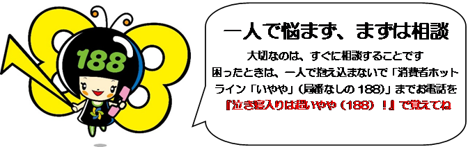 一人で悩まず、まずは相談 大切なのは、すぐに相談することです 困った時は、一人で抱え込まないで「消費者ホットライン「いやや」（局番なしの188]）」までお電話を「泣き寝入りは超いやや（188）」で覚えてね