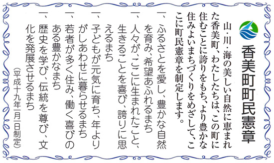 山・川・海の美しい自然に恵まれた香美町。わたしたちは、この町に住むことに誇りをもち、より豊かな住みよいまちづくりをめざして、ここに町民憲章を制定します。　１　ふるさとを愛し、豊かな自然を育み、希望あふれるまち　１　人々が、ここに生まれたこと、生きることを喜び、誇りに思えるまち　１　子どもが元気に育ち、年よりがしあわせに暮らせるまち　１　若者が多く住み、働く喜びのある豊かなまち　１　歴史を学び、伝統を尊び、文化を発展させるまち